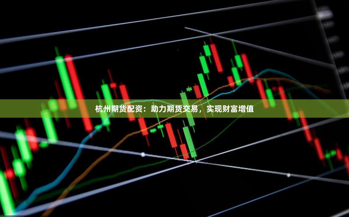 杭州期货配资：助力期货交易，实现财富增值