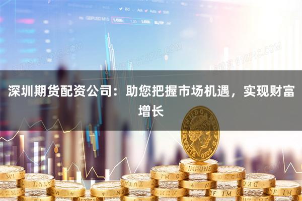 深圳期货配资公司:助您把握市场机遇,实现财富增长